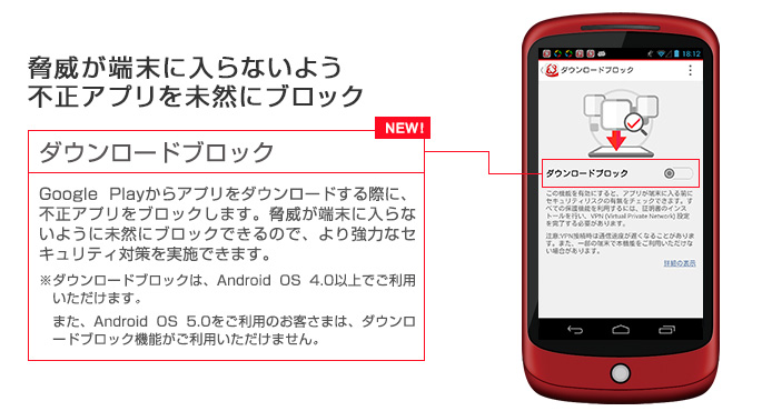 脅威が端末に入らないよう不正アプリを未然にブロック ダウンロードブロック Google Playからアプリをダウンロードする際に、不正アプリをブロックします。脅威が端末に入らないように未然にブロックできるので、より強力なセキュリティ対策を実施できます。※Android OS 4.0以下ではご利用いただけません。
