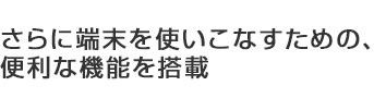 さらに端末を使いこなすための、便利な機能を搭載