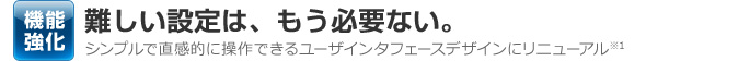 機能強化 難しい設定は、もう必要ない。シンプルで直感的に操作できるユーザインタフェースデザインにリニューアル※1