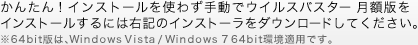 かんたん！インストールを使わず手動でウイルスバスター 月額版をインストールするには右記のインストーラをダウンロードしてください。※64bit版は、Windows Vista / Windows 7 64bit環境適用です。